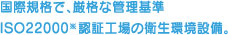 国際規格で、厳格な管理基準 ISO22000※認証工場の衛星環境設備。