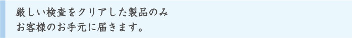 厳しい検査をクリアした製品のみお客様のお手元に届きます。