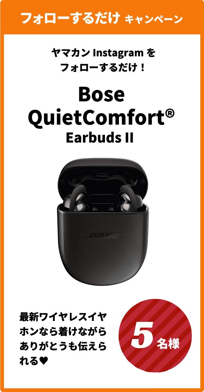 フォローするだけ キャンペーン ヤマカンInstagramをフォローするだけ! Bose QuietComfort® Earbuds II 最新ワイヤレスイヤホンなら着けながらありがとうも伝えられる♥ 5名様