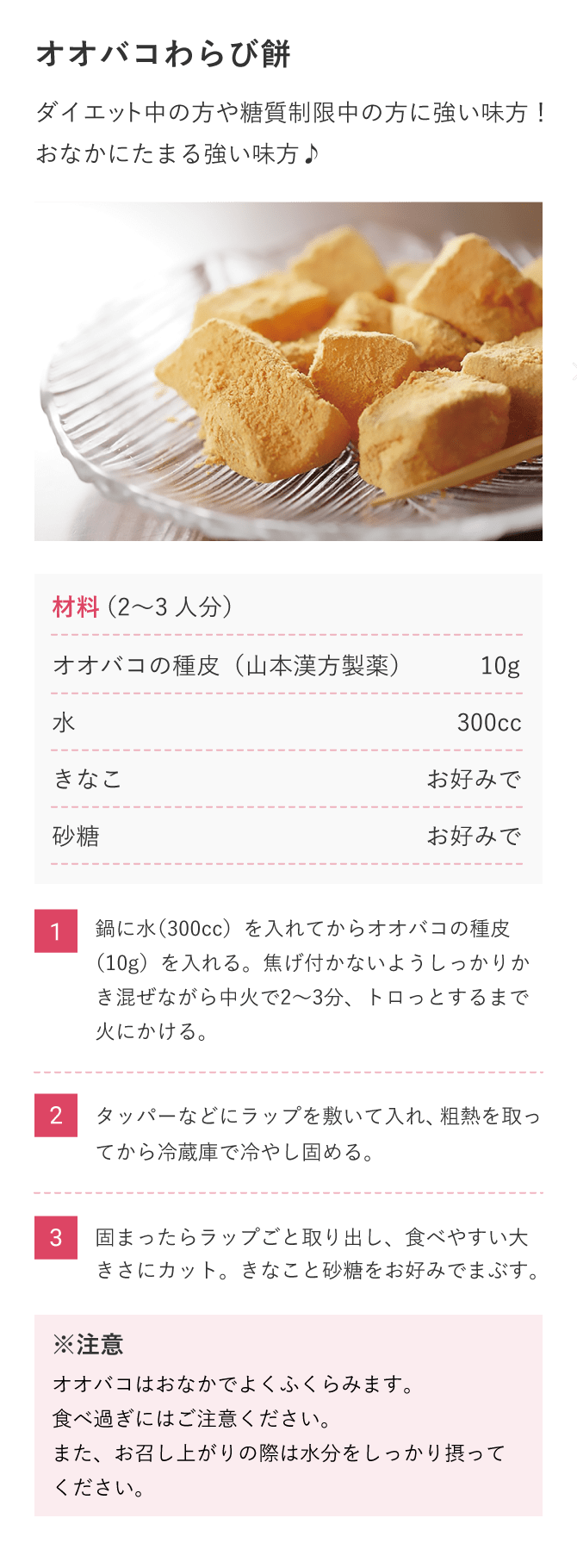 【オオバコわらび餅】ダイエット中の方や糖質制限中の方に強い味方！おなかにたまる強い味方♪　材料（2〜3人分）オオバコの種皮（山本漢方製薬）10g、水300cc、きなこお好みで、砂糖お好みで（1）鍋に水（300cc）を入れてからオオバコの種皮（10g）を入れる。焦げ付かないようしっかりかき混ぜながら中火で2〜3分、トロっとするまで火にかける。（2）タッパーなどにラップを敷いて入れ、粗熱を取ってから冷蔵庫で冷やし固める。（3）固まったらラップごと取り出し、食べやすい大きさにカット。きなこと砂糖をお好みでまぶす。※オオバコはおなかでよくふくらみます。食べ過ぎにはご注意ください。また、お召し上がりの際は水分をしっかり摂ってください。