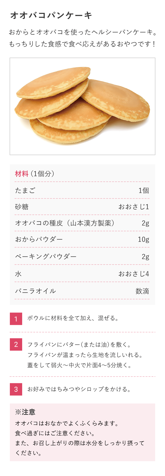 【オオバコパンケーキ】おからとオオバコを使ったヘルシーパンケーキ。もっちりした食感で食べ応えがあるおやつです！ 材料（1個分）たまご1個、砂糖おおさじ1、オオバコの種皮（山本漢方製薬）2g、おからパウダー10g、ベーキングパウダー2g、水おおさじ4、バニラオイル数滴（1）ボウルに材料を全て加え、混ぜる。（2）フライパンにバター（または油）を敷く。フライパンが温まったら生地を流しいれる。蓋をして弱火〜中火で片面4〜5分焼く。（3）お好みではちみつやシロップをかける。※オオバコはおなかでよくふくらみます。食べ過ぎにはご注意ください。また、お召し上がりの際は水分をしっかり摂ってください。