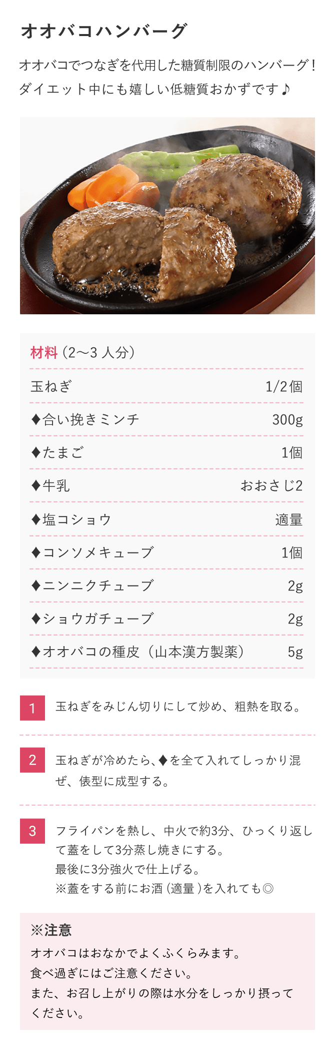 【オオバコハンバーグ】オオバコでつなぎを代用した糖質制限のハンバーグ！
ダイエット中にも嬉しい低糖質おかずです♪　材料（2〜3人分）玉ねぎ1/2個、♦合い挽きミンチ300g、♦たまご1個、♦牛乳おおさじ2、♦塩コショウ適量、♦コンソメキューブ1個、♦ニンニクチューブ2g、♦ショウガチューブ2g、♦オオバコの種皮（山本漢方製薬）5g（1）玉ねぎをみじん切りにして炒め、粗熱を取る。（2）玉ねぎが冷めたら、♦を全て入れてしっかり混ぜ、俵型に成型する。（3）フライパンを熱し、中火で約3分、ひっくり返して蓋をして3分蒸し焼きにする。最後に3分強火で仕上げる。※蓋をする前にお酒(適量)を入れても◎※オオバコはおなかでよくふくらみます。食べ過ぎにはご注意ください。また、お召し上がりの際は水分をしっかり摂ってください。