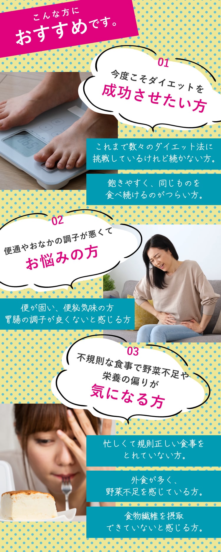 こんな方におすすめです。【01 今度こそダイエットを成功させたい方】これまで数々のダイエット法に挑戦しているけれど続かない方。飽きやすく、同じものを食べ続けるのがつらい方。【02 便通やおなかの調子が悪くてお悩みの方】便が固い、便秘気味の方胃腸の調子が良くないと感じる方【03 不規則な食事で野菜不足や栄養の偏りが気になる方】忙しくて規則正しい食事をとれていない方。外食が多く、野菜不足を感じている方。食物繊維を摂取できていないと感じる方。